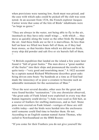 when provisions were running low, fresh meat was prized, and
the ease with which auks could be picked off the slab was soon
noted. In an account from 1534, the French explorer Jacques
Cartier wrote that some of the Isle of Birds’ inhabitants were
“as large as geese.”
“They are always in the water, not being able to fly in the air,
inasmuch as they have only small wings … with which … they
move as quickly along the water as the other birds fly through
the air. And these birds are so fat it is marvellous. In less than
half an hour we filled two boats full of them, as if they had
been stones, so that besides them which we did not eat fresh,
every ship did powder and salt five or six barrels full of them.
”
“A British expedition that landed on the island a few years later
found it “full of great foules.” The men drove a “great number
of the foules” into their ships and pronounced the results to be
quite tasty—“very good and nourishing meat.” A 1622 account
by a captain named Richard Whitbourne describes great auks
being driven onto boats “by hundreds at a time as if God had
made the innocency of so poor a creature to become such an
admirable instrument for the sustenation of Man.”
“Over the next several decades, other uses for the great auk
were found besides “sustenation.” (As one chronicler observed,
“the great auks of Funk Island were exploited in every way that
human ingenuity could devise.”) Auks were used as fish bait, as
a source of feathers for stuffing mattresses, and as fuel. Stone
pens were erected on Funk Island—vestiges of these are still
visible today—and the birds were herded into the enclosures
until someone could find time to butcher them. Or not.
According to an English seaman named Aaron Thomas, who
sailed to Newfoundland on the HMS Boston:
“If you come for their Feathers you do not give yourself the
 