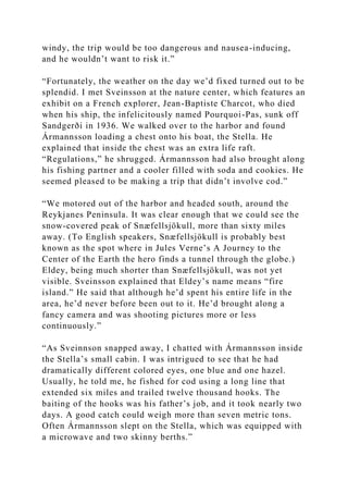 windy, the trip would be too dangerous and nausea-inducing,
and he wouldn’t want to risk it.”
“Fortunately, the weather on the day we’d fixed turned out to be
splendid. I met Sveinsson at the nature center, which features an
exhibit on a French explorer, Jean-Baptiste Charcot, who died
when his ship, the infelicitously named Pourquoi-Pas, sunk off
Sandgerði in 1936. We walked over to the harbor and found
Ármannsson loading a chest onto his boat, the Stella. He
explained that inside the chest was an extra life raft.
“Regulations,” he shrugged. Ármannsson had also brought along
his fishing partner and a cooler filled with soda and cookies. He
seemed pleased to be making a trip that didn’t involve cod.”
“We motored out of the harbor and headed south, around the
Reykjanes Peninsula. It was clear enough that we could see the
snow-covered peak of Snæfellsjökull, more than sixty miles
away. (To English speakers, Snæfellsjökull is probably best
known as the spot where in Jules Verne’s A Journey to the
Center of the Earth the hero finds a tunnel through the globe.)
Eldey, being much shorter than Snæfellsjökull, was not yet
visible. Sveinsson explained that Eldey’s name means “fire
island.” He said that although he’d spent his entire life in the
area, he’d never before been out to it. He’d brought along a
fancy camera and was shooting pictures more or less
continuously.”
“As Sveinnson snapped away, I chatted with Ármannsson inside
the Stella’s small cabin. I was intrigued to see that he had
dramatically different colored eyes, one blue and one hazel.
Usually, he told me, he fished for cod using a long line that
extended six miles and trailed twelve thousand hooks. The
baiting of the hooks was his father’s job, and it took nearly two
days. A good catch could weigh more than seven metric tons.
Often Ármannsson slept on the Stella, which was equipped with
a microwave and two skinny berths.”
 