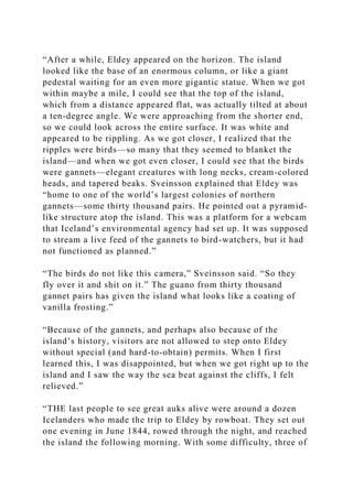 “After a while, Eldey appeared on the horizon. The island
looked like the base of an enormous column, or like a giant
pedestal waiting for an even more gigantic statue. When we got
within maybe a mile, I could see that the top of the island,
which from a distance appeared flat, was actually tilted at about
a ten-degree angle. We were approaching from the shorter end,
so we could look across the entire surface. It was white and
appeared to be rippling. As we got closer, I realized that the
ripples were birds—so many that they seemed to blanket the
island—and when we got even closer, I could see that the birds
were gannets—elegant creatures with long necks, cream-colored
heads, and tapered beaks. Sveinsson explained that Eldey was
“home to one of the world’s largest colonies of northern
gannets—some thirty thousand pairs. He pointed out a pyramid-
like structure atop the island. This was a platform for a webcam
that Iceland’s environmental agency had set up. It was supposed
to stream a live feed of the gannets to bird-watchers, but it had
not functioned as planned.”
“The birds do not like this camera,” Sveinsson said. “So they
fly over it and shit on it.” The guano from thirty thousand
gannet pairs has given the island what looks like a coating of
vanilla frosting.”
“Because of the gannets, and perhaps also because of the
island’s history, visitors are not allowed to step onto Eldey
without special (and hard-to-obtain) permits. When I first
learned this, I was disappointed, but when we got right up to the
island and I saw the way the sea beat against the cliffs, I felt
relieved.”
“THE last people to see great auks alive were around a dozen
Icelanders who made the trip to Eldey by rowboat. They set out
one evening in June 1844, rowed through the night, and reached
the island the following morning. With some difficulty, three of
 