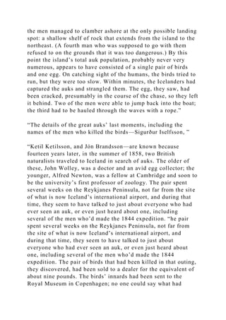 the men managed to clamber ashore at the only possible landing
spot: a shallow shelf of rock that extends from the island to the
northeast. (A fourth man who was supposed to go with them
refused to on the grounds that it was too dangerous.) By this
point the island’s total auk population, probably never very
numerous, appears to have consisted of a single pair of birds
and one egg. On catching sight of the humans, the birds tried to
run, but they were too slow. Within minutes, the Icelanders had
captured the auks and strangled them. The egg, they saw, had
been cracked, presumably in the course of the chase, so they left
it behind. Two of the men were able to jump back into the boat;
the third had to be hauled through the waves with a rope.”
“The details of the great auks’ last moments, including the
names of the men who killed the birds—Sigurður Iselfsson, ”
“Ketil Ketilsson, and Jón Brandsson—are known because
fourteen years later, in the summer of 1858, two British
naturalists traveled to Iceland in search of auks. The older of
these, John Wolley, was a doctor and an avid egg collector; the
younger, Alfred Newton, was a fellow at Cambridge and soon to
be the university’s first professor of zoology. The pair spent
several weeks on the Reykjanes Peninsula, not far from the site
of what is now Iceland’s international airport, and during that
time, they seem to have talked to just about everyone who had
ever seen an auk, or even just heard about one, including
several of the men who’d made the 1844 expedition. “he pair
spent several weeks on the Reykjanes Peninsula, not far from
the site of what is now Iceland’s international airport, and
during that time, they seem to have talked to just about
everyone who had ever seen an auk, or even just heard about
one, including several of the men who’d made the 1844
expedition. The pair of birds that had been killed in that outing,
they discovered, had been sold to a dealer for the equivalent of
about nine pounds. The birds’ innards had been sent to the
Royal Museum in Copenhagen; no one could say what had
 