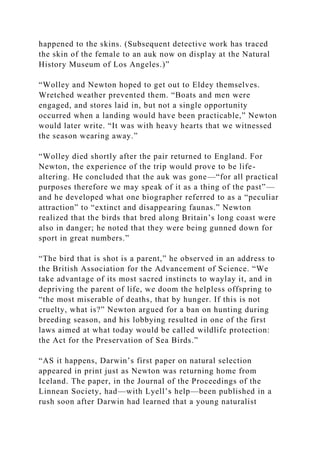 happened to the skins. (Subsequent detective work has traced
the skin of the female to an auk now on display at the Natural
History Museum of Los Angeles.)”
“Wolley and Newton hoped to get out to Eldey themselves.
Wretched weather prevented them. “Boats and men were
engaged, and stores laid in, but not a single opportunity
occurred when a landing would have been practicable,” Newton
would later write. “It was with heavy hearts that we witnessed
the season wearing away.”
“Wolley died shortly after the pair returned to England. For
Newton, the experience of the trip would prove to be life-
altering. He concluded that the auk was gone—“for all practical
purposes therefore we may speak of it as a thing of the past”—
and he developed what one biographer referred to as a “peculiar
attraction” to “extinct and disappearing faunas.” Newton
realized that the birds that bred along Britain’s long coast were
also in danger; he noted that they were being gunned down for
sport in great numbers.”
“The bird that is shot is a parent,” he observed in an address to
the British Association for the Advancement of Science. “We
take advantage of its most sacred instincts to waylay it, and in
depriving the parent of life, we doom the helpless offspring to
“the most miserable of deaths, that by hunger. If this is not
cruelty, what is?” Newton argued for a ban on hunting during
breeding season, and his lobbying resulted in one of the first
laws aimed at what today would be called wildlife protection:
the Act for the Preservation of Sea Birds.”
“AS it happens, Darwin’s first paper on natural selection
appeared in print just as Newton was returning home from
Iceland. The paper, in the Journal of the Proceedings of the
Linnean Society, had—with Lyell’s help—been published in a
rush soon after Darwin had learned that a young naturalist
 