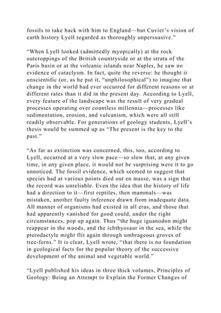 fossils to take back with him to England—but Cuvier’s vision of
earth history Lyell regarded as thoroughly unpersuasive.”
“When Lyell looked (admittedly myopically) at the rock
outcroppings of the British countryside or at the strata of the
Paris basin or at the volcanic islands near Naples, he saw no
evidence of cataclysm. In fact, quite the reverse: he thought it
unscientific (or, as he put it, “unphilosophical”) to imagine that
change in the world had ever occurred for different reasons or at
different rates than it did in the present day. According to Lyell,
every feature of the landscape was the result of very gradual
processes operating over countless millennia—processes like
sedimentation, erosion, and vulcanism, which were all still
readily observable. For generations of geology students, Lyell’s
thesis would be summed up as “The present is the key to the
past.”
“As far as extinction was concerned, this, too, according to
Lyell, occurred at a very slow pace—so slow that, at any given
time, in any given place, it would not be surprising were it to go
unnoticed. The fossil evidence, which seemed to suggest that
species had at various points died out en masse, was a sign that
the record was unreliable. Even the idea that the history of life
had a direction to it—first reptiles, then mammals—was
mistaken, another faulty inference drawn from inadequate data.
All manner of organisms had existed in all eras, and those that
had apparently vanished for good could, under the right
circumstances, pop up again. Thus “the huge iguanodon might
reappear in the woods, and the ichthyosaur in the sea, while the
pterodactyle might flit again through umbrageous groves of
tree-ferns.” It is clear, Lyell wrote, “that there is no foundation
in geological facts for the popular theory of the successive
development of the animal and vegetable world.”
“Lyell published his ideas in three thick volumes, Principles of
Geology: Being an Attempt to Explain the Former Changes of
 