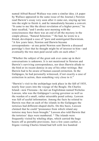 named Alfred Russel Wallace was onto a similar idea. (A paper
by Wallace appeared in the same issue of the Journal.) Newton
read Darwin’s essay very soon after it came out, staying up late
into the night to finish it, and he immediately became a convert.
“It came to me like the direct revelation of a higher power,” he
later recalled, “and I awoke next morning with the
consciousness that there was an end of all the mystery in the
simple phrase, ‘Natural Selection.’” He had, he wrote to a
friend, developed a case of “pure and unmitigated Darwinism.
“A few years later, Newton and Darwin became
correspondents—at one point Newton sent Darwin a diseased
partridge’s foot that he thought might be of interest to him—and
eventually the two men paid social calls on each other.”
“Whether the subject of the great auk ever came up in their
conversations is unknown. It is not mentioned in Newton and
Darwin’s surviving correspondence, nor does Darwin allude to
the bird or its recent demise in any of his other writings. But
Darwin had to be aware of human-caused extinction. In the
Galápagos, he had personally witnessed, if not exactly a case of
extinction in action, then something very close to it.”
“Darwin’s visit to the archipelago took place in the fall of 1835,
nearly four years into the voyage of the Beagle. On Charles
Island—now Floreana—he met an Englishman named Nicholas
Lawson, who was the Galápagos’s acting governor as well as
the warden of a small, rather miserable penal colony. Lawson
was full of useful information. Among the facts he related to
Darwin was that on each of the islands in the Galápagos the
tortoises had different-shaped shells. On this basis, Lawson
claimed that he could “pronounce from which island any
tortoise may have been brought.” Lawson also told Darwin that
the tortoises’ days were numbered. “ The islands were
frequently visited by whaling ships, which carried the huge
beasts off as portable provisions. Just a few years earlier, a
frigate visiting Charles Island had left with two hundred
 