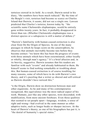 tortoises stowed in its hold. As a result, Darwin noted in his
diary, “the numbers have been much reduced.” By the time of
the Beagle’s visit, tortoises had become so scarce on Charles
Island that Darwin, it seems, did not see a single one. Lawson
predicted that Charles’s tortoise, known today by “the
scientific name Chelonoidis elephantopus, would be entirely
gone within twenty years. In fact, it probably disappeared in
fewer than ten. (Whether Chelonoidis elephantopus was a
distinct species or a subspecies is still a matter of debate.)”
“Darwin’s familiarity with human-caused extinction is also
clear from On the Origin of Species. In one of the many
passages in which he heaps scorn on the catastrophists, he
observes that animals inevitably become rare before they
become extinct: “we know this has been the progress of events
with those animals which have been exterminated, either locally
or wholly, through man’s agency.” It’s a brief allusion and, in
its brevity, suggestive. Darwin assumes that his readers are
familiar with such “events” and already habituated to them. He
himself seems to find nothing remarkable or troubling about
this. But human-caused extinction is of course troubling for
many reasons, some of which have to do with Darwin’s own
theory, and it’s puzzling that a writer as shrewd and self-critical
as Darwin shouldn’t have noticed this.”
“n the Origin, Darwin drew no distinction between man and
other organisms. As he and many of his contemporaries
recognized, this equivalence was the most radical aspect of his
work. Humans, just like any other species, were descended, with
modification, from more ancient forebears. Even those qualities
that seemed to set people apart—language, wisdom, a sense of
right and wrong—had evolved in the same manner as other
adaptive traits, such as longer beaks or sharper incisors. At the
heart of Darwin’s theory, as one of his biographers has put it, is
“the denial of humanity’s special status.”
 