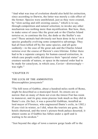 “And what was true of evolution should also hold for extinction,
since according to Darwin, the latter was merely a side effect of
the former. Species were annihilated, just as they were created,
by “slow-acting and still existing causes,” which is to say,
through competition and natural selection; to invoke any other
mechanism was nothing more than mystification. But how, then,
to make sense of cases like the great auk or the Charles Island
tortoise or, to continue the list, the dodo or the Steller’s sea
cow? These animals had obviously not been done in by a rival
species gradually evolving some competitive advantage. They
had all been killed off by the same species, and all quite
suddenly—in the case of the great auk and the Charles Island
tortoise over the course of Darwin’s own lifetime. Either there
had to be a separate category for human-caused extinction, in
which case people really did deserve their “special status” as a
creature outside of nature, or space in the natural order had to
be made for cataclysm, in which case, Cuvier—distressingly—
was right.”
“CHAPTER IV
THE LUCK OF THE AMMONITES
Discoscaphites jerseyensis”
“The hill town of Gubbio, about a hundred miles north of Rome,
might be described as a municipal fossil. Its streets are so
narrow that on many of them not even the tiniest Fiat has room
to maneuver, and its gray stone piazzas look much as they did in
Dante’s era. (In fact, it was a powerful Gubbian, installed as
lord mayor of Florence, who engineered Dante’s exile, in 1302.)
If you visit in winter, as I did, when the tourists are gone, the
hotels shuttered, and the town’s picture-book palace deserted, it
almost seems as if Gubbio has fallen under a spell and is
waiting to be awoken.”
“Just beyond the edge of town a narrow gorge leads off to the
 