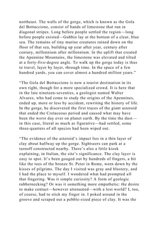 northeast. The walls of the gorge, which is known as the Gola
del Bottaccione, consist of bands of limestone that run in
diagonal stripes. Long before people settled the region—long
before people existed—Gubbio lay at the bottom of a clear, blue
sea. The remains of tiny marine creatures rained down on the
floor of that sea, building up year after year, century after
century, millennium after millennium. In the uplift that created
the Apennine Mountains, the limestone was elevated and tilted
at a forty-five-degree angle. To walk up the gorge today is thus
to travel, layer by layer, through time. In the space of a few
hundred yards, you can cover almost a hundred million years.”
“The Gola del Bottaccione is now a tourist destination in its
own right, though for a more specialized crowd. It is here that
in the late nineteen-seventies, a geologist named Walter
Alvarez, who had come to study the origins of the Apennines,
ended up, more or less by accident, rewriting the history of life.
In the gorge, he discovered the first traces of the giant asteroid
that ended the Cretaceous period and caused what may have
been the worst day ever on planet earth. By the time the dust—
in this case, literal as much as figurative—had settled, some
three-quarters of all species had been wiped out.
“The evidence of the asteroid’s impact lies in a thin layer of
clay about halfway up the gorge. Sightseers can park at a
turnoff constructed nearby. There’s also a little kiosk
explaining, in Italian, the site’s significance. The clay layer is
easy to spot. It’s been gouged out by hundreds of fingers, a bit
like the toes of the bronze St. Peter in Rome, worn down by the
kisses of pilgrims. The day I visited was gray and blustery, and
I had the place to myself. I wondered what had prompted all
that fingering. Was it simple curiosity? A form of geologic
rubbernecking? Or was it something more empathetic: the desire
to make contact—however attenuated—with a lost world? I, too,
of course, had to stick my finger in. I poked around in the
groove and scraped out a pebble-sized piece of clay. It was the
 