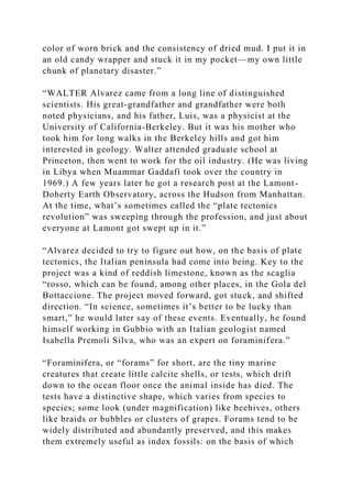 color of worn brick and the consistency of dried mud. I put it in
an old candy wrapper and stuck it in my pocket—my own little
chunk of planetary disaster.”
“WALTER Alvarez came from a long line of distinguished
scientists. His great-grandfather and grandfather were both
noted physicians, and his father, Luis, was a physicist at the
University of California-Berkeley. But it was his mother who
took him for long walks in the Berkeley hills and got him
interested in geology. Walter attended graduate school at
Princeton, then went to work for the oil industry. (He was living
in Libya when Muammar Gaddafi took over the country in
1969.) A few years later he got a research post at the Lamont-
Doherty Earth Observatory, across the Hudson from Manhattan.
At the time, what’s sometimes called the “plate tectonics
revolution” was sweeping through the profession, and just about
everyone at Lamont got swept up in it.”
“Alvarez decided to try to figure out how, on the basis of plate
tectonics, the Italian peninsula had come into being. Key to the
project was a kind of reddish limestone, known as the scaglia
“rosso, which can be found, among other places, in the Gola del
Bottaccione. The project moved forward, got stuck, and shifted
direction. “In science, sometimes it’s better to be lucky than
smart,” he would later say of these events. Eventually, he found
himself working in Gubbio with an Italian geologist named
Isabella Premoli Silva, who was an expert on foraminifera.”
“Foraminifera, or “forams” for short, are the tiny marine
creatures that create little calcite shells, or tests, which drift
down to the ocean floor once the animal inside has died. The
tests have a distinctive shape, which varies from species to
species; some look (under magnification) like beehives, others
like braids or bubbles or clusters of grapes. Forams tend to be
widely distributed and abundantly preserved, and this makes
them extremely useful as index fossils: on the basis of which
 
