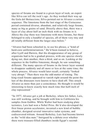 species of forams are found in a given layer of rock, an expert
like Silva can tell the rock’s age. As they worked their way up
the Gola del Bottaccione, Silva pointed out to Alvarez a curious
sequence. The limestone from the last stage of the Cretaceous
period contained diverse, abundant, and relatively large forams,
many as big as grains of sand. Directly above that, there was a
layer of clay about half an inch thick with no forams in it.
Above the clay there was limestone with more forams, but these
belonged to only a handful of species, all of them very tiny and
all totally different from the larger ones below.”
“Alvarez had been schooled in, to use his phrase, a “kind of
hard-core uniformitarianism.” He’d been trained to believe,
after Lyell and Darwin, that the disappearance of any group of
organisms had to be a gradual process, with one species slowly
dying out, then another, then a third, and so on. Looking at the
sequence in the Gubbio limestone, though, he saw something
different. The many species of forams in the lower layer seemed
to disappear suddenly and all more or less at the same time; the
whole process, Alvarez would later recall, certainly “looked
very abrupt.” Then there was the odd matter of timing. The
king-sized forams appeared to vanish right around the point the
last of the dinosaurs were known to have died off. This struck
Alvarez as more than just a coincidence. He thought it would be
interesting to know exactly how much time that half-inch of
clay represented.”
“In 1977, Alvarez got a job at Berkeley, where his father, Luis,
was still working, and he brought with him to California his
samples from Gubbio. While Walter had been studying plate
tectonics, Luis had won a Nobel Prize. He’d also developed the
first linear proton accelerator, invented a new kind of bubble
chamber, designed several innovative radar systems, and
codiscovered tritium. Around Berkeley, Luis had become known
as the “wild idea man.” Intrigued by a debate over whether
there were treasure-filled chambers inside Egypt’s second-
 