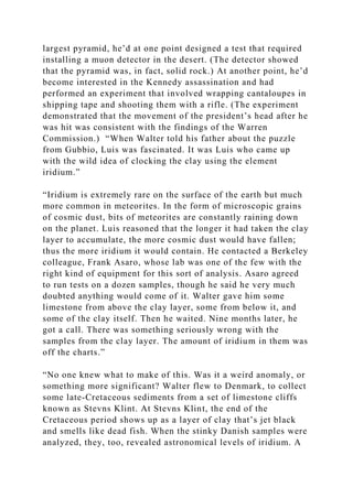 largest pyramid, he’d at one point designed a test that required
installing a muon detector in the desert. (The detector showed
that the pyramid was, in fact, solid rock.) At another point, he’d
become interested in the Kennedy assassination and had
performed an experiment that involved wrapping cantaloupes in
shipping tape and shooting them with a rifle. (The experiment
demonstrated that the movement of the president’s head after he
was hit was consistent with the findings of the Warren
Commission.) “When Walter told his father about the puzzle
from Gubbio, Luis was fascinated. It was Luis who came up
with the wild idea of clocking the clay using the element
iridium.”
“Iridium is extremely rare on the surface of the earth but much
more common in meteorites. In the form of microscopic grains
of cosmic dust, bits of meteorites are constantly raining down
on the planet. Luis reasoned that the longer it had taken the clay
layer to accumulate, the more cosmic dust would have fallen;
thus the more iridium it would contain. He contacted a Berkeley
colleague, Frank Asaro, whose lab was one of the few with the
right kind of equipment for this sort of analysis. Asaro agreed
to run tests on a dozen samples, though he said he very much
doubted anything would come of it. Walter gave him some
limestone from above the clay layer, some from below it, and
some of the clay itself. Then he waited. Nine months later, he
got a call. There was something seriously wrong with the
samples from the clay layer. The amount of iridium in them was
off the charts.”
“No one knew what to make of this. Was it a weird anomaly, or
something more significant? Walter flew to Denmark, to collect
some late-Cretaceous sediments from a set of limestone cliffs
known as Stevns Klint. At Stevns Klint, the end of the
Cretaceous period shows up as a layer of clay that’s jet black
and smells like dead fish. When the stinky Danish samples were
analyzed, they, too, revealed astronomical levels of iridium. A
 