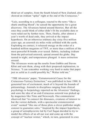 third set of samples, from the South Island of New Zealand, also
showed an iridium “spike” right at the end of the Cretaceous.”
“Luis, according to a colleague, reacted to the news “like a
shark smelling blood”; he sensed the opportunity for a great
discovery. The Alvarezes batted around theories. But all the
ones they could think of either didn’t fit the available data or
were ruled out by further tests. Then, finally, after almost a
year’s worth of dead ends, they arrived at the impact
hypothesis. On an otherwise ordinary day sixty-five million
years ago, an asteroid six miles wide collided with the earth.
Exploding on contact, it released energy on the order of a
hundred million megatons of TNT, or more than a million of the
most powerful H-bombs ever tested. Debris, including iridium
from the pulverized asteroid, spread around the globe. Day
turned to night, and temperatures plunged. A mass extinction
ensued.
The Alvarezes wrote up the results from Gubbio and Stevns
Klint and sent them, along with their proposed explanation, to
Science. “I can remember working very hard to make that paper
just as solid as it could possibly be,” Walter told me.”
“THE Alvarezes’ paper, “Extraterrestrial Cause for the
Cretaceous-Tertiary Extinction,” was published in June 1980. It
generated lots of excitement, much of it beyond the bounds of
paleontology. Journals in disciplines ranging from clinical
psychology to herpetology reported on the Alvarezes’ findings,
and soon the idea of an end-Cretaceous asteroid was picked up
by magazines like Time and Newsweek. One commentator
observed that “to connect the dinosaurs, creatures of interest to
but the veriest dullards, with a spectacular extraterrestrial
event” seemed “like one of those plots a clever publisher might
concoct to guarantee sales.” Inspired by the impact hypothesis,
a group of astrophysicists led by Carl Sagan decided to try to
model the effects of an all-out war and came up with the
concept of “nuclear winter,” which, in turn, generated its own
 