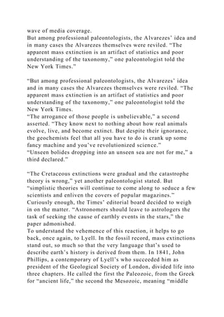 wave of media coverage.
But among professional paleontologists, the Alvarezes’ idea and
in many cases the Alvarezes themselves were reviled. “The
apparent mass extinction is an artifact of statistics and poor
understanding of the taxonomy,” one paleontologist told the
New York Times.”
“But among professional paleontologists, the Alvarezes’ idea
and in many cases the Alvarezes themselves were reviled. “The
apparent mass extinction is an artifact of statistics and poor
understanding of the taxonomy,” one paleontologist told the
New York Times.
“The arrogance of those people is unbelievable,” a second
asserted. “They know next to nothing about how real animals
evolve, live, and become extinct. But despite their ignorance,
the geochemists feel that all you have to do is crank up some
fancy machine and you’ve revolutionized science.”
“Unseen bolides dropping into an unseen sea are not for me,” a
third declared.”
“The Cretaceous extinctions were gradual and the catastrophe
theory is wrong,” yet another paleontologist stated. But
“simplistic theories will continue to come along to seduce a few
scientists and enliven the covers of popular magazines.”
Curiously enough, the Times’ editorial board decided to weigh
in on the matter. “Astronomers should leave to astrologers the
task of seeking the cause of earthly events in the stars,” the
paper admonished.
To understand the vehemence of this reaction, it helps to go
back, once again, to Lyell. In the fossil record, mass extinctions
stand out, so much so that the very language that’s used to
describe earth’s history is derived from them. In 1841, John
Phillips, a contemporary of Lyell’s who succeeded him as
president of the Geological Society of London, divided life into
three chapters. He called the first the Paleozoic, from the Greek
for “ancient life,” the second the Mesozoic, meaning “middle
 