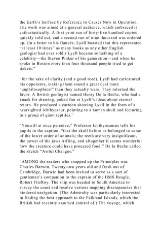 the Earth’s Surface by Reference to Causes Now in Operation.
The work was aimed at a general audience, which embraced it
enthusiastically. A first print run of forty-five hundred copies
quickly sold out, and a second run of nine thousand was ordered
up. (In a letter to his fiancée, Lyell boasted that this represented
“at least 10 times” as many books as any other English
geologist had ever sold.) Lyell became something of a
celebrity—the Steven Pinker of his generation—and when he
spoke in Boston more than four thousand people tried to get
tickets.”
“for the sake of clarity (and a good read), Lyell had caricatured
his opponents, making them sound a great deal more
“unphilosophical” than they actually were. They returned the
favor. A British geologist named Henry De la Beche, who had a
knack for drawing, poked fun at Lyell’s ideas about eternal
return. He produced a cartoon showing Lyell in the form of a
nearsighted ichthyosaur, pointing to a human skull and lecturing
to a group of giant reptiles.”
“Youwill at once perceive,” Professor Ichthyosaurus tells his
pupils in the caption, “that the skull before us belonged to some
of the lower order of animals; the teeth are very insignificant,
the power of the jaws trifling, and altogether it seems wonderful
how the creature could have procured food.” De la Beche called
the sketch “Awful Changes.”
“AMONG the readers who snapped up the Principles was
Charles Darwin. Twenty-two years old and fresh out of
Cambridge, Darwin had been invited to serve as a sort of
gentleman’s companion to the captain of the HMS Beagle,
Robert FitzRoy. The ship was headed to South America to
survey the coast and resolve various mapping discrepancies that
hindered navigation. (The Admiralty was particularly interested
in finding the best approach to the Falkland Islands, which the
British had recently assumed control of.) The voyage, which
 