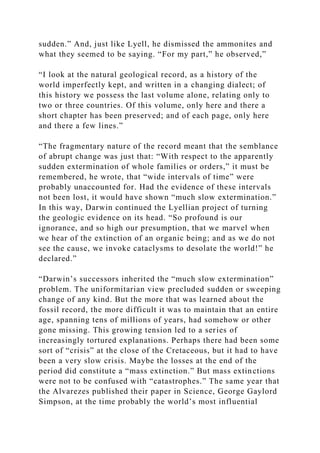 sudden.” And, just like Lyell, he dismissed the ammonites and
what they seemed to be saying. “For my part,” he observed,”
“I look at the natural geological record, as a history of the
world imperfectly kept, and written in a changing dialect; of
this history we possess the last volume alone, relating only to
two or three countries. Of this volume, only here and there a
short chapter has been preserved; and of each page, only here
and there a few lines.”
“The fragmentary nature of the record meant that the semblance
of abrupt change was just that: “With respect to the apparently
sudden extermination of whole families or orders,” it must be
remembered, he wrote, that “wide intervals of time” were
probably unaccounted for. Had the evidence of these intervals
not been lost, it would have shown “much slow extermination.”
In this way, Darwin continued the Lyellian project of turning
the geologic evidence on its head. “So profound is our
ignorance, and so high our presumption, that we marvel when
we hear of the extinction of an organic being; and as we do not
see the cause, we invoke cataclysms to desolate the world!” he
declared.”
“Darwin’s successors inherited the “much slow extermination”
problem. The uniformitarian view precluded sudden or sweeping
change of any kind. But the more that was learned about the
fossil record, the more difficult it was to maintain that an entire
age, spanning tens of millions of years, had somehow or other
gone missing. This growing tension led to a series of
increasingly tortured explanations. Perhaps there had been some
sort of “crisis” at the close of the Cretaceous, but it had to have
been a very slow crisis. Maybe the losses at the end of the
period did constitute a “mass extinction.” But mass extinctions
were not to be confused with “catastrophes.” The same year that
the Alvarezes published their paper in Science, George Gaylord
Simpson, at the time probably the world’s most influential
 
