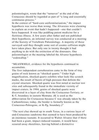 paleontologist, wrote that the “turnover” at the end of the
Cretaceous should be regarded as part of “a long and essentially
continuous process.”
In the context of “hard-core uniformitarianism,” the impact
hypothesis was worse than wrong. The Alvarezes were claiming
to explain an event that hadn’t happened—one that couldn’t
have happened. It was like peddling patent medicine for a
fictitious illness. A few years after father and son published
their hypothesis, an informal survey was conducted at a meeting
of the Society of Vertebrate Paleontology. A majority of those
surveyed said they thought some sort of cosmic collision might
have taken place. But only one in twenty thought it had
anything to do with the extinction of the dinosaurs. One
paleontologist at the meeting labeled the Alvarez hypothesis
“codswallop.”
“MEANWHILE, evidence for the hypothesis continued to
accumulate.
The first independent corroboration came in the form of tiny
grains of rock known as “shocked quartz.” Under high
magnification, shocked quartz exhibits what look like scratch
marks, the result of bursts of high pressure that deform the
crystal structure. Shocked quartz was first noted at nuclear test
sites and subsequently found in the immediate vicinity of
impact craters. In 1984, grains of shocked quartz were
discovered in a layer of clay from the Cretaceous-Tertiary, or
K-T, boundary in eastern Montana. (K is used as the
abbreviation for Cretaceous because C was already taken by the
Carboniferous; today, the border is formally known as the
Cretaceous-Paleogene, or K-Pg, boundary.)”
“The next clue showed up in south Texas, in a curious layer of
end-Cretaceous sandstone that seemed to have been produced by
an enormous tsunami. It occurred to Walter Alvarez that if there
had been a giant, impact-induced tsunami, it would have
scoured away shorelines, leaving behind a distinctive
 