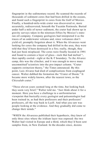 fingerprint in the sedimentary record. He scanned the records of
thousands of sediment cores that had been drilled in the oceans,
and found such a fingerprint in cores from the Gulf of Mexico.
Finally, a hundred-mile-wide crater was discovered or, more
accurately, rediscovered, beneath the Yucatán Peninsula. Buried
under half a mile of newer sediment, the crater had shown up in
gravity surveys taken in the nineteen-fifties by Mexico’s state-
run oil company. Company geologists had interpreted it as the
traces of an underwater volcano and, since volcanoes don’t
yield oil, promptly forgotten about it. When the Alvarezes went
looking for cores the company had drilled in the area, they were
told that they’d been destroyed in a fire; really, though, they
had just been misplaced. The cores were finally located in 1991
and found to contain a layer of glass—rock that had melted “,
then rapidly cooled—right at the K-T boundary. To the Alvarez
camp, this was the clincher, and it was enough to move many
uncommitted”scientists into the pro-impact column. “Crater
supports extinction theory,” the Times announced. By this
point, Luis Alvarez had died of complications from esophageal
cancer. Walter dubbed the formation the “Crater of Doom.” It
became more widely known, after the nearest town, as the
Chicxulub crater.”
“Those eleven years seemed long at the time, but looking back
they seem very brief,” Walter told me. “Just think about it for a
moment. Here you have a challenge to a uniformitarian
viewpoint that basically every geologist and paleontologist had
been trained in, as had their professors and their professors’
professors, all the way back to Lyell. And what you saw was
people looking at the evidence. And they gradually did come to
change their minds.”
“WHEN the Alvarezes published their hypothesis, they knew of
only three sites where the iridium layer was exposed: the two
Walter had visited in Europe and a third, which they’d been sent
samples from, in New Zealand. In the decades since, dozens
 
