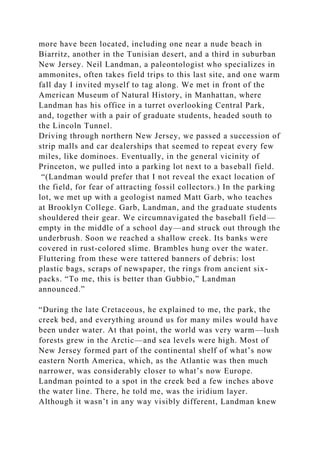 more have been located, including one near a nude beach in
Biarritz, another in the Tunisian desert, and a third in suburban
New Jersey. Neil Landman, a paleontologist who specializes in
ammonites, often takes field trips to this last site, and one warm
fall day I invited myself to tag along. We met in front of the
American Museum of Natural History, in Manhattan, where
Landman has his office in a turret overlooking Central Park,
and, together with a pair of graduate students, headed south to
the Lincoln Tunnel.
Driving through northern New Jersey, we passed a succession of
strip malls and car dealerships that seemed to repeat every few
miles, like dominoes. Eventually, in the general vicinity of
Princeton, we pulled into a parking lot next to a baseball field.
“(Landman would prefer that I not reveal the exact location of
the field, for fear of attracting fossil collectors.) In the parking
lot, we met up with a geologist named Matt Garb, who teaches
at Brooklyn College. Garb, Landman, and the graduate students
shouldered their gear. We circumnavigated the baseball field—
empty in the middle of a school day—and struck out through the
underbrush. Soon we reached a shallow creek. Its banks were
covered in rust-colored slime. Brambles hung over the water.
Fluttering from these were tattered banners of debris: lost
plastic bags, scraps of newspaper, the rings from ancient six-
packs. “To me, this is better than Gubbio,” Landman
announced.”
“During the late Cretaceous, he explained to me, the park, the
creek bed, and everything around us for many miles would have
been under water. At that point, the world was very warm—lush
forests grew in the Arctic—and sea levels were high. Most of
New Jersey formed part of the continental shelf of what’s now
eastern North America, which, as the Atlantic was then much
narrower, was considerably closer to what’s now Europe.
Landman pointed to a spot in the creek bed a few inches above
the water line. There, he told me, was the iridium layer.
Although it wasn’t in any way visibly different, Landman knew
 