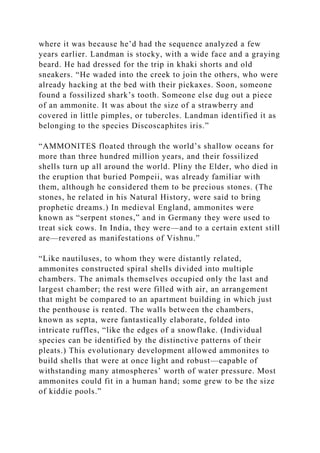 where it was because he’d had the sequence analyzed a few
years earlier. Landman is stocky, with a wide face and a graying
beard. He had dressed for the trip in khaki shorts and old
sneakers. “He waded into the creek to join the others, who were
already hacking at the bed with their pickaxes. Soon, someone
found a fossilized shark’s tooth. Someone else dug out a piece
of an ammonite. It was about the size of a strawberry and
covered in little pimples, or tubercles. Landman identified it as
belonging to the species Discoscaphites iris.”
“AMMONITES floated through the world’s shallow oceans for
more than three hundred million years, and their fossilized
shells turn up all around the world. Pliny the Elder, who died in
the eruption that buried Pompeii, was already familiar with
them, although he considered them to be precious stones. (The
stones, he related in his Natural History, were said to bring
prophetic dreams.) In medieval England, ammonites were
known as “serpent stones,” and in Germany they were used to
treat sick cows. In India, they were—and to a certain extent still
are—revered as manifestations of Vishnu.”
“Like nautiluses, to whom they were distantly related,
ammonites constructed spiral shells divided into multiple
chambers. The animals themselves occupied only the last and
largest chamber; the rest were filled with air, an arrangement
that might be compared to an apartment building in which just
the penthouse is rented. The walls between the chambers,
known as septa, were fantastically elaborate, folded into
intricate ruffles, “like the edges of a snowflake. (Individual
species can be identified by the distinctive patterns of their
pleats.) This evolutionary development allowed ammonites to
build shells that were at once light and robust—capable of
withstanding many atmospheres’ worth of water pressure. Most
ammonites could fit in a human hand; some grew to be the size
of kiddie pools.”
 