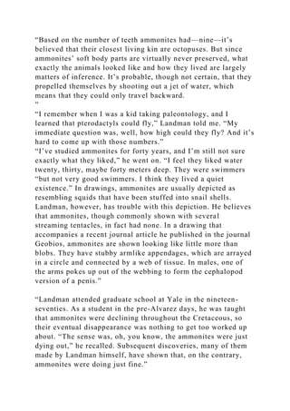 “Based on the number of teeth ammonites had—nine—it’s
believed that their closest living kin are octopuses. But since
ammonites’ soft body parts are virtually never preserved, what
exactly the animals looked like and how they lived are largely
matters of inference. It’s probable, though not certain, that they
propelled themselves by shooting out a jet of water, which
means that they could only travel backward.
”
“I remember when I was a kid taking paleontology, and I
learned that pterodactyls could fly,” Landman told me. “My
immediate question was, well, how high could they fly? And it’s
hard to come up with those numbers.”
“I’ve studied ammonites for forty years, and I’m still not sure
exactly what they liked,” he went on. “I feel they liked water
twenty, thirty, maybe forty meters deep. They were swimmers
“but not very good swimmers. I think they lived a quiet
existence.” In drawings, ammonites are usually depicted as
resembling squids that have been stuffed into snail shells.
Landman, however, has trouble with this depiction. He believes
that ammonites, though commonly shown with several
streaming tentacles, in fact had none. In a drawing that
accompanies a recent journal article he published in the journal
Geobios, ammonites are shown looking like little more than
blobs. They have stubby armlike appendages, which are arrayed
in a circle and connected by a web of tissue. In males, one of
the arms pokes up out of the webbing to form the cephalopod
version of a penis.”
“Landman attended graduate school at Yale in the nineteen-
seventies. As a student in the pre-Alvarez days, he was taught
that ammonites were declining throughout the Cretaceous, so
their eventual disappearance was nothing to get too worked up
about. “The sense was, oh, you know, the ammonites were just
dying out,” he recalled. Subsequent discoveries, many of them
made by Landman himself, have shown that, on the contrary,
ammonites were doing just fine.”
 