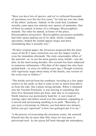 “Here you have lots of species, and we’ve collected thousands
of specimens over the last few years,” he told me over the clank
of the others’ pickaxes. Indeed, in the creek bed, Landman
recently came upon two entirely new species of ammonite. One
of these he named, in honor of a colleague, Discoscaphites
minardi. The other he named, in honor of the place,
Discoscaphites jerseyensis. Discoscaphites jerseyensis probably
had little spines poking out of its shell, which, Landman
speculates, helped the animal appear larger and more
intimidating than it actually was.”
“IN their original paper, the Alvarezes proposed that the main
cause of the K-T mass extinction was not the impact itself or
even the immediate aftermath. The truly catastrophic effect of
the asteroid—or, to use the more generic term, bolide—was the
dust. In the intervening decades, this account has been subjected
to numerous refinements. (The date of the impact has also been
pushed back—to sixty-six million years ago.) Though scientists
still vigorously argue about many of the details, one version of
the event runs as follows:”
“The bolide arrived from the southeast, traveling at a low angle
relative to the earth, so that it came in not so much from above
as from the side, like a plane losing altitude. When it slammed
into the Yucatán Peninsula, it was moving at something like
forty-five thousand miles per hour, and, due to its trajectory,
North America was particularly hard-hit. A vast cloud of
searing vapor and debris raced over the continent, expanding as
it moved and incinerating anything in its path. “Basically, if
you were a triceratops in Alberta, you had about two minutes
before you got vaporized” is how one geologist put it to me.”
“n the process of excavating the enormous crater, the asteroid
blasted into the air more than fifty times its own mass in
pulverized rock. As the ejecta fell back through the atmosphere,
 