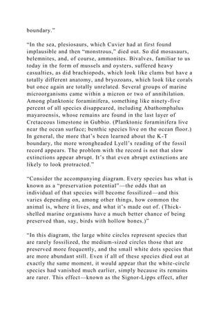 boundary.”
“In the sea, plesiosaurs, which Cuvier had at first found
implausible and then “monstrous,” died out. So did mosasaurs,
belemnites, and, of course, ammonites. Bivalves, familiar to us
today in the form of mussels and oysters, suffered heavy
casualties, as did brachiopods, which look like clams but have a
totally different anatomy, and bryozoans, which look like corals
but once again are totally unrelated. Several groups of marine
microorganisms came within a micron or two of annihilation.
Among planktonic foraminifera, something like ninety-five
percent of all species disappeared, including Abathomphalus
mayaroensis, whose remains are found in the last layer of
Cretaceous limestone in Gubbio. (Planktonic foraminifera live
near the ocean surface; benthic species live on the ocean floor.)
In general, the more that’s been learned about the K-T
boundary, the more wrongheaded Lyell’s reading of the fossil
record appears. The problem with the record is not that slow
extinctions appear abrupt. It’s that even abrupt extinctions are
likely to look protracted.”
“Consider the accompanying diagram. Every species has what is
known as a “preservation potential”—the odds that an
individual of that species will become fossilized—and this
varies depending on, among other things, how common the
animal is, where it lives, and what it’s made out of. (Thick-
shelled marine organisms have a much better chance of being
preserved than, say, birds with hollow bones.)”
“In this diagram, the large white circles represent species that
are rarely fossilized, the medium-sized circles those that are
preserved more frequently, and the small white dots species that
are more abundant still. Even if all of these species died out at
exactly the same moment, it would appear that the white-circle
species had vanished much earlier, simply because its remains
are rarer. This effect—known as the Signor-Lipps effect, after
 