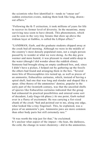 the scientists who first identified it—tends to “smear out”
sudden extinction events, making them look like long, drawn-
out affairs.”
“Following the K-T extinction, it took millions of years for life
to recover its former level of diversity. In the meantime, many
surviving taxa seem to have shrunk. This phenomenon, which
can be seen in the very tiny forams that show up above the
iridium layer at Gubbio, is called the Lilliput effect.”
“LANDMAN, Garb, and the graduate students chipped away at
the creek bed all morning. Although we were in the middle of
the country’s most densely populated state, not a single person
passed by to wonder at what we were doing. As the day grew
warmer and more humid, it was pleasant to stand ankle-deep in
the water (though I did wonder about the reddish slime).
Someone had brought along an empty cardboard box, and, since
I didn’t have a pickax, I helped out by gathering up the fossils
the others had found and arranging them in the box. “Several
more bits of Discoscaphites iris turned up, as well as pieces of
an ammonite, Eubaculites carinatus, which, instead of having a
spiral shell, had one that was long and slender and shaped like a
spear. (One theory of the ammonites’ demise, popular in the
early part of the twentieth century, was that the uncoiled shells
of species like Eubaculites carinatus indicated that the group
had exhausted its practical possibilities and entered some sort
of decadent, Lady Gaga-ish phase.) At one point, Garb rushed
over in a flurry of excitement. He was carrying a fist-sized
chunk of the creek “bed and pointed out to me, along one edge,
what looked like a tiny fingernail. This, he explained, was a
piece of an ammonite’s jaw. Ammonite jaws are more common
than other body parts but still extremely rare.”
“It was worth the trip just for that,” he exclaimed.
It’s unclear what aspect of the impact—the heat, the darkness,
the cold, the change in water chemistry—did in the ammonites.
 