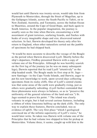 would last until Darwin was twenty-seven, would take him from
Plymouth to Montevideo, through the Strait of Magellan, up to
the Galápagos Islands, across the South Pacific to Tahiti, on to
New Zealand, Australia, and Tasmania, across the Indian Ocean
to Mauritius, around the Cape of Good Hope, and back again to
South America. In the popular imagination, the journey is
usually seen as the time when Darwin, encountering a wild
assortment of giant tortoises, seafaring lizards, and finches with
beaks of every imaginable shape and size, discovered natural
selection. In fact, Darwin developed his theory only after his
return to England, when other naturalists sorted out the jumble
of specimens he had shipped back.
“It would be more accurate to describe the voyage of the Beagle
as the period when Darwin discovered Lyell. Shortly before the
ship’s departure, FitzRoy presented Darwin with a copy of
volume one of the Principles. Although he was horribly seasick
on the first leg of the journey (as he was on many subsequent
legs), Darwin reported that he read Lyell “attentively” as the
ship headed south. The Beagle made its first stop at St. Jago—
now Santiago—in the Cape Verde Islands, and Darwin, eager to
put his new knowledge to work, spent several days collecting
specimens from its rocky cliffs. One of Lyell’s central claims
was that some areas of the earth were gradually rising, just as
others were gradually subsiding. (Lyell further contended that
these phenomena were always in balance, so as to “preserve the
uniformity of the general relations of the land and sea.”) St.
Jago seemed to prove his point. “ The island was clearly
volcanic in origin, but it had several curious features, including
a ribbon of white limestone halfway up the dark cliffs. The only
way to explain these features, Darwin concluded, was as
evidence of uplift. The very first place “which I geologised
convinced me of the infinite superiority of Lyell’s views,” he
would later write. So taken was Darwin with volume one of the
Principles that he had volume two shipped to him for pickup at
Montevideo. Volume three, it seems, caught up with him in the
 
