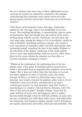 Nor is it entirely clear why some of their cephalopod cousins
survived. In contrast to ammonites, nautiluses, for example,
sailed through the extinction event: pretty much all of the
species known from the end of the Cretaceous survived into the
Tertiary.”
“One theory of the disparity starts with eggs. Ammonites
produced very tiny eggs, only a few hundredths of an inch
across. The resulting hatchlings, or ammonitellae, had no means
of locomotion; they just floated near the surface of the water,
drifting along with the current. Nautiluses, for their part, lay
very large eggs, among the largest of all invertebrates, nearly an
inch in diameter. Hatchling nautiluses emerge, after nearly a
year’s gestation, as miniature adults and then immediately start
swimming around, searching for food in the depths. Perhaps in
the aftermath of the impact, conditions at the ocean surface
were so toxic that ammonitellae could not survive, while lower
down in the water column the situation was less dire, so
juvenile nautiluses managed to endure.”
“Whatever the explanation, the contrasting fate of the two
groups raises a key point. Everything (and everyone) alive
today is descended from an organism that somehow survived the
impact. But it does not follow from this that they (or we) are
any better adapted. In times of extreme stress, the whole
concept of fitness, at least in a Darwinian sense, loses its
meaning: how could a creature be adapted, either well or ill, for
conditions it has never before encountered in its entire
evolutionary history? At such moments, what Paul Taylor, a
paleontologist at London’s Natural History Museum, calls “the
rules of the survival game” abruptly change. Traits that for
many millions of years were advantageous all of a sudden
become lethal (though it may be difficult, millions of years after
the fact, to identify just what those traits were). And what holds
for ammonites and nautiluses applies equally well to belemnites
and squids, plesiosaurs and turtles, dinosaurs and mammals. The
 