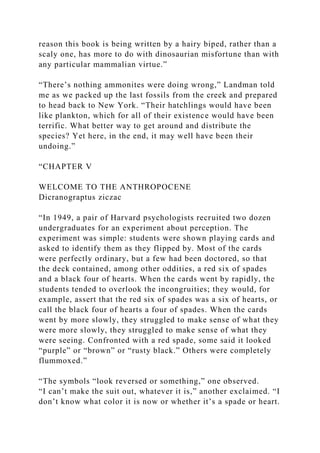 reason this book is being written by a hairy biped, rather than a
scaly one, has more to do with dinosaurian misfortune than with
any particular mammalian virtue.”
“There’s nothing ammonites were doing wrong,” Landman told
me as we packed up the last fossils from the creek and prepared
to head back to New York. “Their hatchlings would have been
like plankton, which for all of their existence would have been
terrific. What better way to get around and distribute the
species? Yet here, in the end, it may well have been their
undoing.”
“CHAPTER V
WELCOME TO THE ANTHROPOCENE
Dicranograptus ziczac
“In 1949, a pair of Harvard psychologists recruited two dozen
undergraduates for an experiment about perception. The
experiment was simple: students were shown playing cards and
asked to identify them as they flipped by. Most of the cards
were perfectly ordinary, but a few had been doctored, so that
the deck contained, among other oddities, a red six of spades
and a black four of hearts. When the cards went by rapidly, the
students tended to overlook the incongruities; they would, for
example, assert that the red six of spades was a six of hearts, or
call the black four of hearts a four of spades. When the cards
went by more slowly, they struggled to make sense of what they
were more slowly, they struggled to make sense of what they
were seeing. Confronted with a red spade, some said it looked
“purple” or “brown” or “rusty black.” Others were completely
flummoxed.”
“The symbols “look reversed or something,” one observed.
“I can’t make the suit out, whatever it is,” another exclaimed. “I
don’t know what color it is now or whether it’s a spade or heart.
 