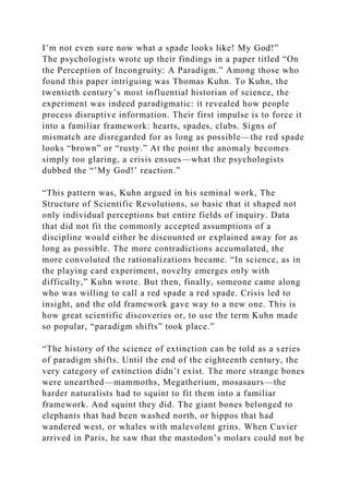 I’m not even sure now what a spade looks like! My God!”
The psychologists wrote up their findings in a paper titled “On
the Perception of Incongruity: A Paradigm.” Among those who
found this paper intriguing was Thomas Kuhn. To Kuhn, the
twentieth century’s most influential historian of science, the
experiment was indeed paradigmatic: it revealed how people
process disruptive information. Their first impulse is to force it
into a familiar framework: hearts, spades, clubs. Signs of
mismatch are disregarded for as long as possible—the red spade
looks “brown” or “rusty.” At the point the anomaly becomes
simply too glaring, a crisis ensues—what the psychologists
dubbed the “’My God!’ reaction.”
“This pattern was, Kuhn argued in his seminal work, The
Structure of Scientific Revolutions, so basic that it shaped not
only individual perceptions but entire fields of inquiry. Data
that did not fit the commonly accepted assumptions of a
discipline would either be discounted or explained away for as
long as possible. The more contradictions accumulated, the
more convoluted the rationalizations became. “In science, as in
the playing card experiment, novelty emerges only with
difficulty,” Kuhn wrote. But then, finally, someone came along
who was willing to call a red spade a red spade. Crisis led to
insight, and the old framework gave way to a new one. This is
how great scientific discoveries or, to use the term Kuhn made
so popular, “paradigm shifts” took place.”
“The history of the science of extinction can be told as a series
of paradigm shifts. Until the end of the eighteenth century, the
very category of extinction didn’t exist. The more strange bones
were unearthed—mammoths, Megatherium, mosasaurs—the
harder naturalists had to squint to fit them into a familiar
framework. And squint they did. The giant bones belonged to
elephants that had been washed north, or hippos that had
wandered west, or whales with malevolent grins. When Cuvier
arrived in Paris, he saw that the mastodon’s molars could not be
 