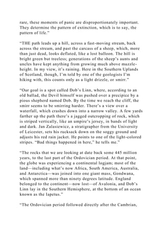 rare, these moments of panic are disproportionately important.
They determine the pattern of extinction, which is to say, the
pattern of life.”
“THE path leads up a hill, across a fast-moving stream, back
across the stream, and past the carcass of a sheep, which, more
than just dead, looks deflated, like a lost balloon. The hill is
bright green but treeless; generations of the sheep’s aunts and
uncles have kept anything from growing much above muzzle-
height. In my view, it’s raining. Here in the Southern Uplands
of Scotland, though, I’m told by one of the geologists I’m
hiking with, this counts only as a light drizzle, or smirr.”
“Our goal is a spot called Dob’s Linn, where, according to an
old ballad, the Devil himself was pushed over a precipice by a
pious shepherd named Dob. By the time we reach the cliff, the
smirr seems to be smirring harder. There’s a view over a
waterfall, which crashes down into a narrow valley. A few yards
farther up the path there’s a jagged outcropping of rock, which
is striped vertically, like an umpire’s jersey, in bands of light
and dark. Jan Zalasiewicz, a stratigrapher from the University
of Leicester, sets his rucksack down on the soggy ground and
adjusts his red rain jacket. He points to one of the light-colored
stripes. “Bad things happened in here,” he tells me.”
“The rocks that we are looking at date back some 445 million
years, to the last part of the Ordovician period. At that point,
the globe was experiencing a continental logjam; most of the
land—including what’s now Africa, South America, Australia,
and Antarctica—was joined into one giant mass, Gondwana,
which spanned more than ninety degrees latitude. England
belonged to the continent—now lost—of Avalonia, and Dob’s
Linn lay in the Southern Hemisphere, at the bottom of an ocean
known as the Iapetus.”
“The Ordovician period followed directly after the Cambrian,
 