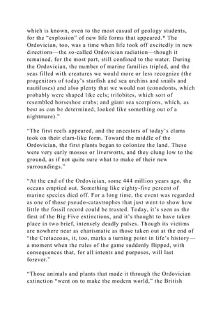 which is known, even to the most casual of geology students,
for the “explosion” of new life forms that appeared.* The
Ordovician, too, was a time when life took off excitedly in new
directions—the so-called Ordovician radiation—though it
remained, for the most part, still confined to the water. During
the Ordovician, the number of marine families tripled, and the
seas filled with creatures we would more or less recognize (the
progenitors of today’s starfish and sea urchins and snails and
nautiluses) and also plenty that we would not (conodonts, which
probably were shaped like eels; trilobites, which sort of
resembled horseshoe crabs; and giant sea scorpions, which, as
best as can be determined, looked like something out of a
nightmare).”
“The first reefs appeared, and the ancestors of today’s clams
took on their clam-like form. Toward the middle of the
Ordovician, the first plants began to colonize the land. These
were very early mosses or liverworts, and they clung low to the
ground, as if not quite sure what to make of their new
surroundings.”
“At the end of the Ordovician, some 444 million years ago, the
oceans emptied out. Something like eighty-five percent of
marine species died off. For a long time, the event was regarded
as one of those pseudo-catastrophes that just went to show how
little the fossil record could be trusted. Today, it’s seen as the
first of the Big Five extinctions, and it’s thought to have taken
place in two brief, intensely deadly pulses. Though its victims
are nowhere near as charismatic as those taken out at the end of
“the Cretaceous, it, too, marks a turning point in life’s history—
a moment when the rules of the game suddenly flipped, with
consequences that, for all intents and purposes, will last
forever.”
“Those animals and plants that made it through the Ordovician
extinction “went on to make the modern world,” the British
 