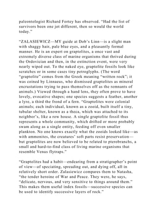 paleontologist Richard Fortey has observed. “Had the list of
survivors been one jot different, then so would the world
today.”
“ZALASIEWICZ—MY guide at Dob’s Linn—is a slight man
with shaggy hair, pale blue eyes, and a pleasantly formal
manner. He is an expert on graptolites, a once vast and
extremely diverse class of marine organisms that thrived during
the Ordovician and then, in the extinction event, were very
nearly wiped out. To the naked eye, graptolite fossils look like
scratches or in some cases tiny petroglyphs. (The word
“graptolite” comes from the Greek meaning “written rock”; it
was coined by Linnaeus, who dismissed graptolites as mineral
encrustations trying to pass themselves off as the remnants of
animals.) Viewed through a hand lens, they often prove to have
lovely, evocative shapes; one species suggests a feather, another
a lyre, a third the frond of a fern. “Graptolites were colonial
animals; each individual, known as a zooid, built itself a tiny,
tubular shelter, known as a theca, which was attached to its
neighbor’s, like a row house. A single graptolite fossil thus
represents a whole community, which drifted or more probably
swam along as a single entity, feeding off even smaller
plankton. No one knows exactly what the zooids looked like—as
with ammonites, the creatures’ soft parts resist preservation—
but graptolites are now believed to be related to pterobranchs, a
small and hard-to-find class of living marine organisms that
resemble Venus flytraps.”
“Graptolites had a habit—endearing from a stratigrapher’s point
of view—of speciating, spreading out, and dying off, all in
relatively short order. Zalasiewicz compares them to Natasha,
“the tender heroine of War and Peace. They were, he says,
“delicate, nervous, and very sensitive to things around them.”
This makes them useful index fossils—successive species can
be used to identify successive layers of rock.”
 
