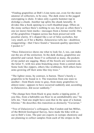 “Finding graptolites at Dob’s Linn turns out, even for the most
amateur of collectors, to be easy. The dark stone in the jagged
outcropping is shale. It takes only a gentle hammer-tap to
dislodge a chunk. Another tap splits the chunk laterally. It
divides like a book opening to a well-thumbed page. Often on
the stony surface there’s nothing to see, but just as often there’s
one (or more) faint marks—messages from a former world. One
of the graptolites I happen across has been preserved with
peculiar clarity. It’s shaped like a set of false eyelashes, but
very small, as if for a Barbie. Zalasiewicz tells me—doubtless
exaggerating—that I have found a “museum quality specimen.”
I pocket it.”
“Once Zalasiewicz shows me what to look for, I, too, can make
out the arc of the extinction. In the dark shales, graptolites are
plentiful and varied. Soon I’ve collected so many, the pockets
of my jacket are sagging. Many of the fossils are variations on
the letter V, with two arms branching away from a central node.
Some look like zippers, others like wishbones. Still others have
arms growing off their arms like tiny trees.”
“The lighter stone, by contrast, is barren. There’s barely a
graptolite to be found in it. The transition from one state to
another—from black stone to gray, from many graptolites to
almost none—appears to have occurred suddenly and, according
to Zalasiewicz, did occur suddenly.”
“The change here from black to gray marks a tipping point, if
you like, from a habitable sea floor to an uninhabitable one,” he
tells me. “And one might have seen that in the span of a human
lifetime.” He describes this transition as distinctly “Cuvierian.”
“Two of Zalasiewicz’s colleagues, Dan Condon and Ian Millar,
of the British Geological Survey, have made the hike with us
out to Dob’s Linn. The pair are experts in isotope chemistry and
are planning to collect samples from each of the stripes in the
 