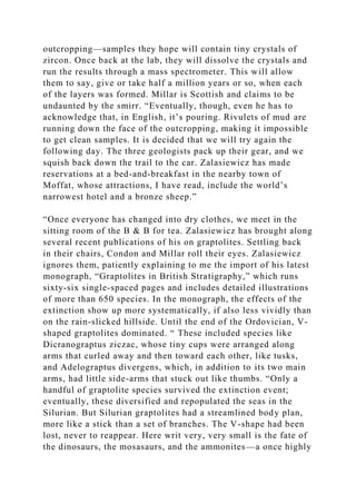 outcropping—samples they hope will contain tiny crystals of
zircon. Once back at the lab, they will dissolve the crystals and
run the results through a mass spectrometer. This will allow
them to say, give or take half a million years or so, when each
of the layers was formed. Millar is Scottish and claims to be
undaunted by the smirr. “Eventually, though, even he has to
acknowledge that, in English, it’s pouring. Rivulets of mud are
running down the face of the outcropping, making it impossible
to get clean samples. It is decided that we will try again the
following day. The three geologists pack up their gear, and we
squish back down the trail to the car. Zalasiewicz has made
reservations at a bed-and-breakfast in the nearby town of
Moffat, whose attractions, I have read, include the world’s
narrowest hotel and a bronze sheep.”
“Once everyone has changed into dry clothes, we meet in the
sitting room of the B & B for tea. Zalasiewicz has brought along
several recent publications of his on graptolites. Settling back
in their chairs, Condon and Millar roll their eyes. Zalasiewicz
ignores them, patiently explaining to me the import of his latest
monograph, “Graptolites in British Stratigraphy,” which runs
sixty-six single-spaced pages and includes detailed illustrations
of more than 650 species. In the monograph, the effects of the
extinction show up more systematically, if also less vividly than
on the rain-slicked hillside. Until the end of the Ordovician, V-
shaped graptolites dominated. “ These included species like
Dicranograptus ziczac, whose tiny cups were arranged along
arms that curled away and then toward each other, like tusks,
and Adelograptus divergens, which, in addition to its two main
arms, had little side-arms that stuck out like thumbs. “Only a
handful of graptolite species survived the extinction event;
eventually, these diversified and repopulated the seas in the
Silurian. But Silurian graptolites had a streamlined body plan,
more like a stick than a set of branches. The V-shape had been
lost, never to reappear. Here writ very, very small is the fate of
the dinosaurs, the mosasaurs, and the ammonites—a once highly
 