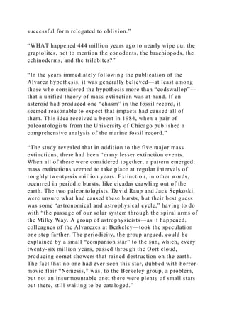 successful form relegated to oblivion.”
“WHAT happened 444 million years ago to nearly wipe out the
graptolites, not to mention the conodonts, the brachiopods, the
echinoderms, and the trilobites?”
“In the years immediately following the publication of the
Alvarez hypothesis, it was generally believed—at least among
those who considered the hypothesis more than “codswallop”—
that a unified theory of mass extinction was at hand. If an
asteroid had produced one “chasm” in the fossil record, it
seemed reasonable to expect that impacts had caused all of
them. This idea received a boost in 1984, when a pair of
paleontologists from the University of Chicago published a
comprehensive analysis of the marine fossil record.”
“The study revealed that in addition to the five major mass
extinctions, there had been “many lesser extinction events.
When all of these were considered together, a pattern emerged:
mass extinctions seemed to take place at regular intervals of
roughly twenty-six million years. Extinction, in other words,
occurred in periodic bursts, like cicadas crawling out of the
earth. The two paleontologists, David Raup and Jack Sepkoski,
were unsure what had caused these bursts, but their best guess
was some “astronomical and astrophysical cycle,” having to do
with “the passage of our solar system through the spiral arms of
the Milky Way. A group of astrophysicists—as it happened,
colleagues of the Alvarezes at Berkeley—took the speculation
one step farther. The periodicity, the group argued, could be
explained by a small “companion star” to the sun, which, every
twenty-six million years, passed through the Oort cloud,
producing comet showers that rained destruction on the earth.
The fact that no one had ever seen this star, dubbed with horror-
movie flair “Nemesis,” was, to the Berkeley group, a problem,
but not an insurmountable one; there were plenty of small stars
out there, still waiting to be cataloged.”
 