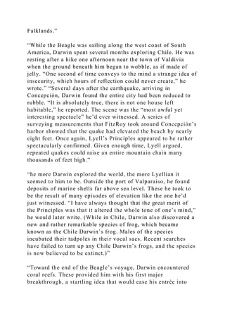 Falklands.”
“While the Beagle was sailing along the west coast of South
America, Darwin spent several months exploring Chile. He was
resting after a hike one afternoon near the town of Valdivia
when the ground beneath him began to wobble, as if made of
jelly. “One second of time conveys to the mind a strange idea of
insecurity, which hours of reflection could never create,” he
wrote.” “Several days after the earthquake, arriving in
Concepción, Darwin found the entire city had been reduced to
rubble. “It is absolutely true, there is not one house left
habitable,” he reported. The scene was the “most awful yet
interesting spectacle” he’d ever witnessed. A series of
surveying measurements that FitzRoy took around Concepción’s
harbor showed that the quake had elevated the beach by nearly
eight feet. Once again, Lyell’s Principles appeared to be rather
spectacularly confirmed. Given enough time, Lyell argued,
repeated quakes could raise an entire mountain chain many
thousands of feet high.”
“he more Darwin explored the world, the more Lyellian it
seemed to him to be. Outside the port of Valparaiso, he found
deposits of marine shells far above sea level. These he took to
be the result of many episodes of elevation like the one he’d
just witnessed. “I have always thought that the great merit of
the Principles was that it altered the whole tone of one’s mind,”
he would later write. (While in Chile, Darwin also discovered a
new and rather remarkable species of frog, which became
known as the Chile Darwin’s frog. Males of the species
incubated their tadpoles in their vocal sacs. Recent searches
have failed to turn up any Chile Darwin’s frogs, and the species
is now believed to be extinct.)”
“Toward the end of the Beagle’s voyage, Darwin encountered
coral reefs. These provided him with his first major
breakthrough, a startling idea that would ease his entrée into
 