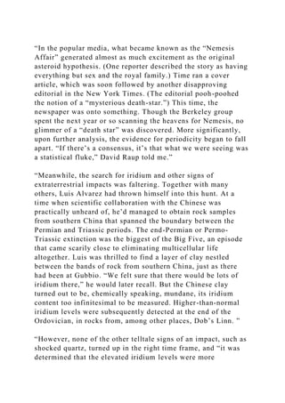 “In the popular media, what became known as the “Nemesis
Affair” generated almost as much excitement as the original
asteroid hypothesis. (One reporter described the story as having
everything but sex and the royal family.) Time ran a cover
article, which was soon followed by another disapproving
editorial in the New York Times. (The editorial pooh-poohed
the notion of a “mysterious death-star.”) This time, the
newspaper was onto something. Though the Berkeley group
spent the next year or so scanning the heavens for Nemesis, no
glimmer of a “death star” was discovered. More significantly,
upon further analysis, the evidence for periodicity began to fall
apart. “If there’s a consensus, it’s that what we were seeing was
a statistical fluke,” David Raup told me.”
“Meanwhile, the search for iridium and other signs of
extraterrestrial impacts was faltering. Together with many
others, Luis Alvarez had thrown himself into this hunt. At a
time when scientific collaboration with the Chinese was
practically unheard of, he’d managed to obtain rock samples
from southern China that spanned the boundary between the
Permian and Triassic periods. The end-Permian or Permo-
Triassic extinction was the biggest of the Big Five, an episode
that came scarily close to eliminating multicellular life
altogether. Luis was thrilled to find a layer of clay nestled
between the bands of rock from southern China, just as there
had been at Gubbio. “We felt sure that there would be lots of
iridium there,” he would later recall. But the Chinese clay
turned out to be, chemically speaking, mundane, its iridium
content too infinitesimal to be measured. Higher-than-normal
iridium levels were subsequently detected at the end of the
Ordovician, in rocks from, among other places, Dob’s Linn. ”
“However, none of the other telltale signs of an impact, such as
shocked quartz, turned up in the right time frame, and “it was
determined that the elevated iridium levels were more
 