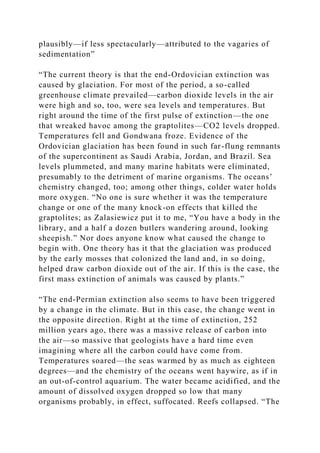 plausibly—if less spectacularly—attributed to the vagaries of
sedimentation”
“The current theory is that the end-Ordovician extinction was
caused by glaciation. For most of the period, a so-called
greenhouse climate prevailed—carbon dioxide levels in the air
were high and so, too, were sea levels and temperatures. But
right around the time of the first pulse of extinction—the one
that wreaked havoc among the graptolites—CO2 levels dropped.
Temperatures fell and Gondwana froze. Evidence of the
Ordovician glaciation has been found in such far-flung remnants
of the supercontinent as Saudi Arabia, Jordan, and Brazil. Sea
levels plummeted, and many marine habitats were eliminated,
presumably to the detriment of marine organisms. The oceans’
chemistry changed, too; among other things, colder water holds
more oxygen. “No one is sure whether it was the temperature
change or one of the many knock-on effects that killed the
graptolites; as Zalasiewicz put it to me, “You have a body in the
library, and a half a dozen butlers wandering around, looking
sheepish.” Nor does anyone know what caused the change to
begin with. One theory has it that the glaciation was produced
by the early mosses that colonized the land and, in so doing,
helped draw carbon dioxide out of the air. If this is the case, the
first mass extinction of animals was caused by plants.”
“The end-Permian extinction also seems to have been triggered
by a change in the climate. But in this case, the change went in
the opposite direction. Right at the time of extinction, 252
million years ago, there was a massive release of carbon into
the air—so massive that geologists have a hard time even
imagining where all the carbon could have come from.
Temperatures soared—the seas warmed by as much as eighteen
degrees—and the chemistry of the oceans went haywire, as if in
an out-of-control aquarium. The water became acidified, and the
amount of dissolved oxygen dropped so low that many
organisms probably, in effect, suffocated. Reefs collapsed. “The
 