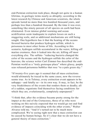 end-Permian extinction took place, though not quite in a human
lifetime, in geologic terms nearly as abruptly; according to the
latest research by Chinese and American scientists, the whole
episode lasted no more than two hundred thousand years, and
perhaps less than a hundred thousand. By the time it was over,
something like ninety percent of all species on earth had been
eliminated. Even intense global warming and ocean
acidification seem inadequate to explain losses on such a
staggering scale, and so additional mechanisms are still being
sought. One hypothesis has it that the heating of the oceans
favored bacteria that produce hydrogen sulfide, which is
poisonous to most other forms of life. According to this
scenario, hydrogen sulfide accumulated in the water, killing off
marine creatures, then it leaked into the air, killing off most
everything else. The sulfate- “reducing bacteria changed the
color of the oceans and the hydrogen sulfide the color of the
heavens; the science writer Carl Zimmer has described the end-
Permian world as a “truly grotesque place” where glassy, purple
seas released poisonous bubbles that rose “to a pale green sky.”
“If twenty-five years ago it seemed that all mass extinctions
would ultimately be traced to the same cause, now the reverse
seems true. As in Tolstoy, every extinction event appears to be
unhappy—and fatally so—in its own way. It may, in fact, be the
very freakishness of the events that renders them so deadly; all
of a sudden, organisms find themselves facing conditions for
which they are, evolutionarily, completely unprepared.”
“I think that, after the evidence became pretty strong for the
impact at the end of the Cretaceous, those of us who were
working on this naively expected that we would go out and find
evidence of impacts coinciding with the other events,” Walter
Alvarez told me. “And it’s turned out to be much more
complicated. We’re seeing right now that a mass extinction can
be caused by human beings. So it’s clear that we do not have a
general theory of mass extinction.”
 