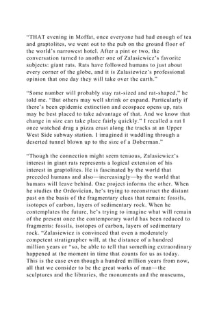 “THAT evening in Moffat, once everyone had had enough of tea
and graptolites, we went out to the pub on the ground floor of
the world’s narrowest hotel. After a pint or two, the
conversation turned to another one of Zalasiewicz’s favorite
subjects: giant rats. Rats have followed humans to just about
every corner of the globe, and it is Zalasiewicz’s professional
opinion that one day they will take over the earth.”
“Some number will probably stay rat-sized and rat-shaped,” he
told me. “But others may well shrink or expand. Particularly if
there’s been epidemic extinction and ecospace opens up, rats
may be best placed to take advantage of that. And we know that
change in size can take place fairly quickly.” I recalled a rat I
once watched drag a pizza crust along the tracks at an Upper
West Side subway station. I imagined it waddling through a
deserted tunnel blown up to the size of a Doberman.”
“Though the connection might seem tenuous, Zalasiewicz’s
interest in giant rats represents a logical extension of his
interest in graptolites. He is fascinated by the world that
preceded humans and also—increasingly—by the world that
humans will leave behind. One project informs the other. When
he studies the Ordovician, he’s trying to reconstruct the distant
past on the basis of the fragmentary clues that remain: fossils,
isotopes of carbon, layers of sedimentary rock. When he
contemplates the future, he’s trying to imagine what will remain
of the present once the contemporary world has been reduced to
fragments: fossils, isotopes of carbon, layers of sedimentary
rock. “Zalasiewicz is convinced that even a moderately
competent stratigrapher will, at the distance of a hundred
million years or “so, be able to tell that something extraordinary
happened at the moment in time that counts for us as today.
This is the case even though a hundred million years from now,
all that we consider to be the great works of man—the
sculptures and the libraries, the monuments and the museums,
 
