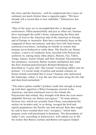 the cities and the factories—will be compressed into a layer of
sediment not much thicker than a cigarette paper. “We have
already left a record that is now indelible,” Zalasiewicz has
written.”
“One of the ways we’ve accomplished this is through our
restlessness. Often purposefully and just as often not, humans
have rearranged the earth’s biota, transporting the flora and
fauna of Asia to the Americas and of the Americas to Europe
and of Europe to Australia. Rats have consistently been on the
vanguard of these movements, and they have left their bones
scattered everywhere, including on islands so remote that
humans never bothered to settle them. The Pacific rat, Rattus
exulans, a native of southeast Asia, traveled with Polynesian
seafarers to, among many other places, Hawaii, Fiji, Tahiti,
Tonga, Samoa, Easter Island, and New Zealand. Encountering
few predators, stowaway Rattus exulans multiplied into what
the New Zealand paleontologist Richard Holdaway has
described as “a grey tide” that turned “everything edible into rat
protein.” (A recent study of pollen and animal remains on
Easter Island concluded that it wasn’t humans who deforested
the landscape; rather, it was the rats that came along for the ride
and then bred unchecked. ”
“The native palms couldn’t produce seeds fast enough to keep
up with their appetites.) When Europeans arrived in the
Americas, and then continued west to the islands the
Polynesians had settled, they brought with them the even-more-
adaptable Norway rat, Rattus norvegicus.” “In many places,
Norway rats, which are actually from China, outcompeted the
earlier rat invaders and, in so doing, ravaged the bird and
reptile populations the Pacific rats had missed. Rats thus might
be said to have created their own “ecospace,” which their
progeny seem well positioned to dominate. The descendants of
today’s rats, according to Zalasiewicz, will radiate out to fill
the niches that Rattus exulans and Rattus norvegicus helped
 