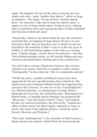 empty. He imagines the rats of the future evolving into new
shapes and sizes—some “smaller than shrews,” others as large
as elephants. “We might,” he has written, “include among
them—for curiosity’s sake and to keep our options open—a
species or two of large naked rodent, living in caves, shaping
rocks as primitive tools and wearing the skins of other mammals
that they have killed and eaten.”
“Meanwhile, whatever the future holds for rats, the extinction
event that they are helping to bring about will leave its own
distinctive mark. Not yet anywhere near as drastic as the one
recorded in the mudstone at Dob’s Linn or in the clay layer in
Gubbio, it will nevertheless appear in the rocks as a turning
point. Climate change—itself a driver of extinction—will also
“leave behind geologic traces, as will nuclear fallout and river
diversion and monoculture farming and ocean acidification.”
“For all of these reasons, Zalasiewicz believes that we have
entered a new epoch, which has no analog in earth’s history.
“Geologically,” he has observed, “this is a remarkable episode.”
“OVER the years, a number of different names have been
suggested for the new age that humans have ushered in. The
noted conservation biologist Michael Soulé has suggested that
instead of the Cenozoic, we now live in the “Catastrophozoic”
era. Michael Samways, an entomologist at South Africa’s
Stellenbosch University, has floated the term “Homogenocene.”
Daniel Pauly, a Canadian marine biologist, has proposed the
“Myxocene,” from the Greek word for “slime,” and Andrew
Revkin, an American journalist, has offered the “Anthrocene.”
(Most of these terms owe their origins, indirectly at least, to
Lyell, who, back in the eighteen-thirties, coined the words
Eocene, Miocene, and Pliocene.)”
“The word “Anthropocene” is the invention of Paul Crutzen, a
Dutch chemist who shared a Nobel Prize for discovering the
 