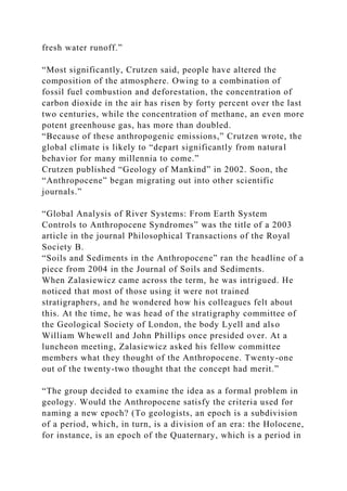 fresh water runoff.”
“Most significantly, Crutzen said, people have altered the
composition of the atmosphere. Owing to a combination of
fossil fuel combustion and deforestation, the concentration of
carbon dioxide in the air has risen by forty percent over the last
two centuries, while the concentration of methane, an even more
potent greenhouse gas, has more than doubled.
“Because of these anthropogenic emissions,” Crutzen wrote, the
global climate is likely to “depart significantly from natural
behavior for many millennia to come.”
Crutzen published “Geology of Mankind” in 2002. Soon, the
“Anthropocene” began migrating out into other scientific
journals.”
“Global Analysis of River Systems: From Earth System
Controls to Anthropocene Syndromes” was the title of a 2003
article in the journal Philosophical Transactions of the Royal
Society B.
“Soils and Sediments in the Anthropocene” ran the headline of a
piece from 2004 in the Journal of Soils and Sediments.
When Zalasiewicz came across the term, he was intrigued. He
noticed that most of those using it were not trained
stratigraphers, and he wondered how his colleagues felt about
this. At the time, he was head of the stratigraphy committee of
the Geological Society of London, the body Lyell and also
William Whewell and John Phillips once presided over. At a
luncheon meeting, Zalasiewicz asked his fellow committee
members what they thought of the Anthropocene. Twenty-one
out of the twenty-two thought that the concept had merit.”
“The group decided to examine the idea as a formal problem in
geology. Would the Anthropocene satisfy the criteria used for
naming a new epoch? (To geologists, an epoch is a subdivision
of a period, which, in turn, is a division of an era: the Holocene,
for instance, is an epoch of the Quaternary, which is a period in
 