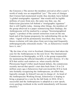 the Cenozoic.) The answer the members arrived at after a year’s
worth of study was an unqualified “yes.” The sorts of changes
that Crutzen had enumerated would, they decided, leave behind
“a global stratigraphic signature” that would still be legible
millions of years from now, the same way that, say, the
Ordovician glaciation left behind a “stratigraphic signature”
that is still legible today. Among other things, the members of
the group observed in a paper summarizing their findings, the
Anthropocene will be marked by a unique “biostratigraphical
signal,” a product of the current extinction event on the one
hand and of the human propensity for redistributing life on the
other. “signal will be permanently inscribed, they wrote, “as
future evolution will take place from surviving (and frequently
anthropogenically relocated) stocks.” Or, as Zalasiewicz would
have it, rats.”
“By the time of my visit to Scotland, Zalasiewicz had taken the
case for the Anthropocene to the next level. The International
Commission on Stratigraphy, or ICS, is the group responsible
for maintaining the official timetable of earth’s history. It’s the
ICS that settles such matters as: when exactly did the
Pleistocene begin? (After much heated debate, the commission
recently moved that epoch’s start date back from 1.8 to 2.6
million years ago.) Zalasiewicz had convinced the ICS to look
into formally recognizing the Anthropocene, an effort that,
logically enough, he himself was put in charge of. As head of
the Anthropocene Working Group, Zalasiewicz is hoping to
bring a proposal to a vote by the full body in 2016. If he’s
successful and the Anthropocene is adopted as a new epoch,
every geology textbook in the world immediately will become
obsolete.”
 