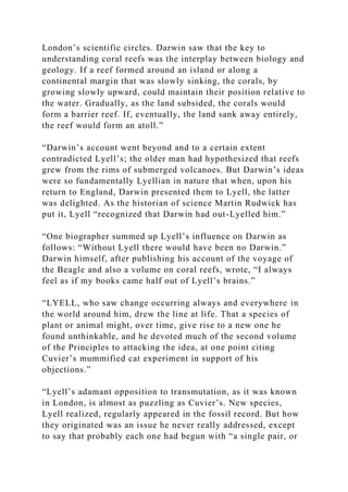 London’s scientific circles. Darwin saw that the key to
understanding coral reefs was the interplay between biology and
geology. If a reef formed around an island or along a
continental margin that was slowly sinking, the corals, by
growing slowly upward, could maintain their position relative to
the water. Gradually, as the land subsided, the corals would
form a barrier reef. If, eventually, the land sank away entirely,
the reef would form an atoll.”
“Darwin’s account went beyond and to a certain extent
contradicted Lyell’s; the older man had hypothesized that reefs
grew from the rims of submerged volcanoes. But Darwin’s ideas
were so fundamentally Lyellian in nature that when, upon his
return to England, Darwin presented them to Lyell, the latter
was delighted. As the historian of science Martin Rudwick has
put it, Lyell “recognized that Darwin had out-Lyelled him.”
“One biographer summed up Lyell’s influence on Darwin as
follows: “Without Lyell there would have been no Darwin.”
Darwin himself, after publishing his account of the voyage of
the Beagle and also a volume on coral reefs, wrote, “I always
feel as if my books came half out of Lyell’s brains.”
“LYELL, who saw change occurring always and everywhere in
the world around him, drew the line at life. That a species of
plant or animal might, over time, give rise to a new one he
found unthinkable, and he devoted much of the second volume
of the Principles to attacking the idea, at one point citing
Cuvier’s mummified cat experiment in support of his
objections.”
“Lyell’s adamant opposition to transmutation, as it was known
in London, is almost as puzzling as Cuvier’s. New species,
Lyell realized, regularly appeared in the fossil record. But how
they originated was an issue he never really addressed, except
to say that probably each one had begun with “a single pair, or
 