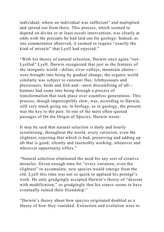individual, where an individual was sufficient” and multiplied
and spread out from there. This process, which seemed to
depend on divine or at least occult intervention, was clearly at
odds with the precepts he had laid out for geology. Indeed, as
one commentator observed, it seemed to require “exactly the
kind of miracle” that Lyell had rejected.”
“With his theory of natural selection, Darwin once again “out-
Lyelled” Lyell. Darwin recognized that just as the features of
the inorganic world—deltas, river valleys, mountain chains—
were brought into being by gradual change, the organic world
similarly was subject to constant flux. Ichthyosaurs and
plesiosaurs, birds and fish and—most discomfiting of all—
humans had come into being through a process of
transformation that took place over countless generations. This
process, though imperceptibly slow, was, according to Darwin,
still very much going on; in biology, as in geology, the present
was the key to the past. In one of the most often-quoted
passages of On the Origin of Species, Darwin wrote:
It may be said that natural selection is daily and hourly
scrutinising, throughout the world, every variation, even the
slightest; rejecting that which is bad, preserving and adding up
all that is good; silently and insensibly working, whenever and
wherever opportunity offers.”
“Natural selection eliminated the need for any sort of creative
miracles. Given enough time for “every variation, even the
slightest” to accumulate, new species would emerge from the
old. Lyell this time was not so quick to applaud his protégé’s
work. He only grudgingly accepted Darwin’s theory of “descent
with modification,” so grudgingly that his stance seems to have
eventually ruined their friendship.”
“Darwin’s theory about how species originated doubled as a
theory of how they vanished. Extinction and evolution were to
 