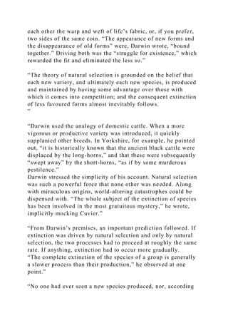 each other the warp and weft of life’s fabric, or, if you prefer,
two sides of the same coin. “The appearance of new forms and
the disappearance of old forms” were, Darwin wrote, “bound
together.” Driving both was the “struggle for existence,” which
rewarded the fit and eliminated the less so.”
“The theory of natural selection is grounded on the belief that
each new variety, and ultimately each new species, is produced
and maintained by having some advantage over those with
which it comes into competition; and the consequent extinction
of less favoured forms almost inevitably follows.
”
“Darwin used the analogy of domestic cattle. When a more
vigorous or productive variety was introduced, it quickly
supplanted other breeds. In Yorkshire, for example, he pointed
out, “it is historically known that the ancient black cattle were
displaced by the long-horns,” and that these were subsequently
“swept away” by the short-horns, “as if by some murderous
pestilence.”
Darwin stressed the simplicity of his account. Natural selection
was such a powerful force that none other was needed. Along
with miraculous origins, world-altering catastrophes could be
dispensed with. “The whole subject of the extinction of species
has been involved in the most gratuitous mystery,” he wrote,
implicitly mocking Cuvier.”
“From Darwin’s premises, an important prediction followed. If
extinction was driven by natural selection and only by natural
selection, the two processes had to proceed at roughly the same
rate. If anything, extinction had to occur more gradually.
“The complete extinction of the species of a group is generally
a slower process than their production,” he observed at one
point.”
“No one had ever seen a new species produced, nor, according
 