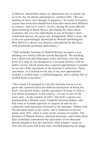 to Darwin, should they expect to. Speciation was so drawn out
as to be, for all intents and purposes, unobservable. “We see
nothing of these slow changes in progress,” he wrote. It stood to
reason that extinction should have been that much more difficult
to witness. And yet it wasn’t. In fact, during the years Darwin
spent holed up at Down House, developing his ideas about
evolution, the very last individuals of one of Europe’s most
celebrated species, the great auk, disappeared. What’s more, the
event was painstakingly chronicled by British ornithologists.
Here Darwin’s theory was directly contradicted by the facts,
with potentially profound implications.”
“THE Icelandic Institute of Natural History occupies a new
building on a lonely hillside outside Reykjavik. The building
has a tilted roof and tilted glass walls and looks a bit like the
prow of a ship. It was designed as a research facility, with no
public access, which means that a special appointment is needed
to see any of the specimens in the institute’s collection. These
specimens, as I learned on the day of my own appointment,
include: a stuffed tiger, a stuffed kangaroo, and a cabinet full of
stuffed birds of paradise.”
“The reason I’d arranged to visit the institute was to see its
great auk. Iceland enjoys the dubious distinction of being the
bird’s last known home, and the specimen I’d come to look at
was killed somewhere in the country—no one is sure of the
exact spot—in the summer of 1821. The bird’s carcass was
purchased by a Danish count, Frederik Christian Raben, who
had come to Iceland expressly to acquire an auk for his
collection (and had nearly drowned in the attempt). “Raben took
the specimen home to his castle, and it remained in private
hands until 1971, when it came up for auction in London. The
Institute of Natural History solicited donations, and within three
days Icelanders contributed the equivalent of ten thousand
British pounds to buy the auk back. (One woman I spoke to,
who was ten years old at the time, recalled emptying her piggy
 