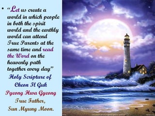 • “Let us create a
world in which people
in both the spirit
world and the earthly
world can attend
True Parents at the
same time and read
the Word on the
heavenly path
together every day”
Holy Scripture of
Cheon Il Guk
Pyeong Hwa Gyeong
True Father,
Sun Myung Moon.
 