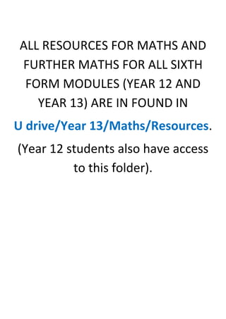 ALL RESOURCES FOR MATHS AND FURTHER MATHS FOR ALL SIXTH FORM MODULES (YEAR 12 AND YEAR 13) ARE IN FOUND IN <br />U drive/Year 13/Maths/Resources.<br />(Year 12 students also have access to this folder).<br />